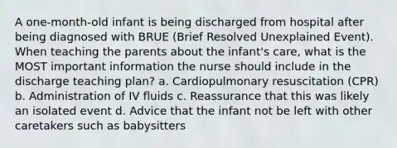 A one-month-old infant is being discharged from hospital after being diagnosed with BRUE (Brief Resolved Unexplained Event). When teaching the parents about the infant's care, what is the MOST important information the nurse should include in the discharge teaching plan? a. Cardiopulmonary resuscitation (CPR) b. Administration of IV fluids c. Reassurance that this was likely an isolated event d. Advice that the infant not be left with other caretakers such as babysitters