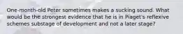 One-month-old Peter sometimes makes a sucking sound. What would be the strongest evidence that he is in Piaget's reflexive schemes substage of development and not a later stage?