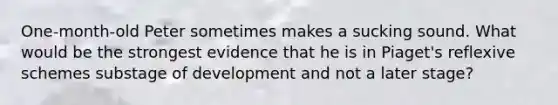 One-month-old Peter sometimes makes a sucking sound. What would be the strongest evidence that he is in Piaget's reflexive schemes substage of development and not a later stage?