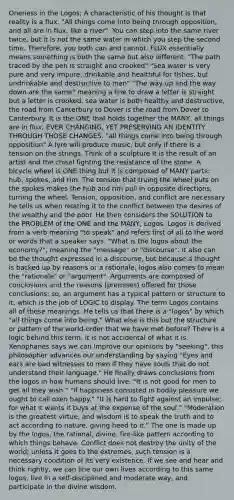 Oneness in the Logos; A characteristic of his thought is that reality is a flux. "All things come into being through opposition, and all are in flux, like a river". You can step into the same river twice, but it is not the same water in which you step the second time. Therefore, you both can and cannot. FLUX essentially means something is both the same but also different. "The path traced by the pen is straight and crooked" "Sea water is very pure and very impure; drinkable and healthful for fishes, but undrinkable and destructive to men" "The way up and the way down are the same" meaning a line to draw a letter is straight but a letter is crooked, sea water is both healthy and destructive, the road from Canterbury to Dover is the road from Dover to Canterbury. It is the ONE that holds together the MANY, all things are in flux, EVER CHANGING, YET PRESERVING AN IDENTITY THROUGH THOSE CHANGES. "all things come into being through opposition" A lyre will produce music, but only if there is a tension on the strings. Think of a sculpture It is the result of an artist and the chisel fighting the resistance of the stone. A bicycle wheel is ONE thing but it is composed of MANY parts: hub, spokes, and rim. The tension that truing the wheel puts on the spokes makes the hub and rim pull in opposite directions, turning the wheel. Tension, opposition, and conflict are necessary he tells us when relating it to the conflict between the desires of the wealthy and the poor. He then considers the SOLUTION to the PROBLEM of the ONE and the MANY; Logos. Logos is derived from a verb meaning "to speak" and refers first of all to the word or words that a speaker says. "What is the logos about the economy?", meaning the "message" or "discourse". It also can be the thought expressed in a discourse, but because a thought is backed up by reasons or a rationale, logos also comes to mean the "rationale" or "argument". Arguments are composed of conclusions and the reasons (premises) offered for those conclusions; so, an argument has a typical pattern or structure to it, which is the job of LOGIC to display. The term Logos contains all of these meanings. He tells us that there is a "logos" by which "all things come into being." What else is this but the structure or pattern of the world-order that we have met before? There is a logic behind this term, it is not accidental of what it is. Xenophanes says we can improve our opinions by "seeking", this philosopher advances our understanding by saying "Eyes and ears are bad witnesses to men if they have souls that do not understand their language." He finally draws conclusions from the logos in how humans should live. "It is not good for men to get all they wish." "If happiness consisted in bodily pleasure we ought to call oxen happy." "It is hard to fight against an impulse; for what it wants it buys at the expense of the soul." "Moderation is the greatest virtue, and wisdom is to speak the truth and to act according to nature, giving heed to it." The one is made up by the logos, the rational, divine, fire-like pattern according to which things behave. Conflict does not destroy the unity of the world; unless it goes to the extremes, such tension is a necessary condition of its very existence. If we see and hear and think rightly, we can line our own lives according to this same logos, live in a self-disciplined and moderate way, and participate in the divine wisdom.