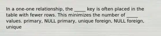 In a one-one relationship, the _____ key is often placed in the table with fewer rows. This minimizes the number of _____ values. primary, NULL primary, unique foreign, NULL foreign, unique