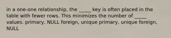 in a one-one relationship, the _____ key is often placed in the table with fewer rows. This minimizes the number of _____ values. primary, NULL foreign, unique primary, unique foreign, NULL