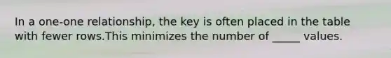 In a one-one relationship, the key is often placed in the table with fewer rows.This minimizes the number of _____ values.