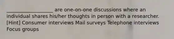 ___________________ are one-on-one discussions where an individual shares his/her thoughts in person with a researcher. [Hint] Consumer interviews Mail surveys Telephone interviews Focus groups