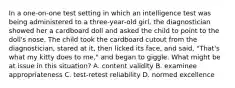 In a one-on-one test setting in which an intelligence test was being administered to a three-year-old girl, the diagnostician showed her a cardboard doll and asked the child to point to the doll's nose. The child took the cardboard cutout from the diagnostician, stared at it, then licked its face, and said, "That's what my kitty does to me," and began to giggle. What might be at issue in this situation? A. content validity B. examinee appropriateness C. test-retest reliability D. normed excellence