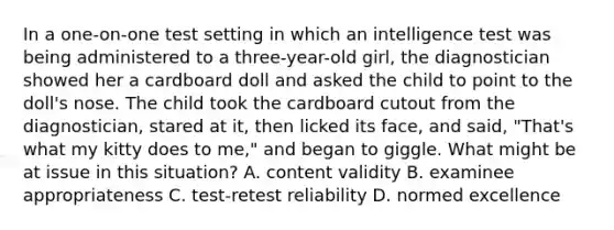 In a one-on-one test setting in which an intelligence test was being administered to a three-year-old girl, the diagnostician showed her a cardboard doll and asked the child to point to the doll's nose. The child took the cardboard cutout from the diagnostician, stared at it, then licked its face, and said, "That's what my kitty does to me," and began to giggle. What might be at issue in this situation? A. content validity B. examinee appropriateness C. test-retest reliability D. normed excellence