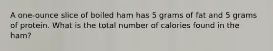 A one-ounce slice of boiled ham has 5 grams of fat and 5 grams of protein. What is the total number of calories found in the ham?