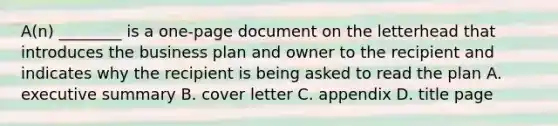 A(n) ________ is a one-page document on the letterhead that introduces the business plan and owner to the recipient and indicates why the recipient is being asked to read the plan A. executive summary B. cover letter C. appendix D. title page