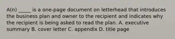 A(n) _____ is a one-page document on letterhead that introduces the business plan and owner to the recipient and indicates why the recipient is being asked to read the plan. A. executive summary B. cover letter C. appendix D. title page