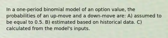 In a one-period binomial model of an option value, the probabilities of an up-move and a down-move are: A) assumed to be equal to 0.5. B) estimated based on historical data. C) calculated from the model's inputs.