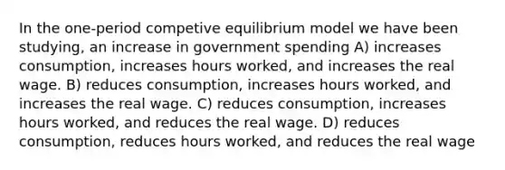 In the one-period competive equilibrium model we have been studying, an increase in government spending A) increases consumption, increases hours worked, and increases the real wage. B) reduces consumption, increases hours worked, and increases the real wage. C) reduces consumption, increases hours worked, and reduces the real wage. D) reduces consumption, reduces hours worked, and reduces the real wage