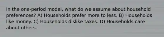 In the one-period model, what do we assume about household preferences? A) Households prefer more to less. B) Households like money. C) Households dislike taxes. D) Households care about others.