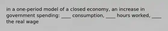 in a one-period model of a closed economy, an increase in government spending: ____ consumption, ____ hours worked, ____ the real wage