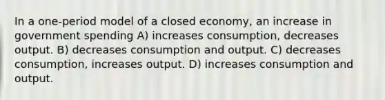 In a one-period model of a closed economy, an increase in government spending A) increases consumption, decreases output. B) decreases consumption and output. C) decreases consumption, increases output. D) increases consumption and output.