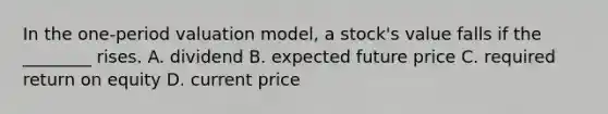 In the one-period valuation model, a stock's value falls if the ________ rises. A. dividend B. expected future price C. required return on equity D. current price