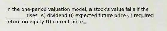 In the one-period valuation model, a stock's value falls if the ________ rises. A) dividend B) expected future price C) required return on equity D) current price