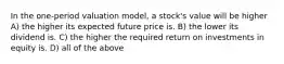 In the one-period valuation model, a stock's value will be higher A) the higher its expected future price is. B) the lower its dividend is. C) the higher the required return on investments in equity is. D) all of the above