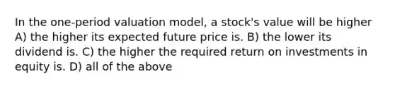 In the one-period valuation model, a stock's value will be higher A) the higher its expected future price is. B) the lower its dividend is. C) the higher the required return on investments in equity is. D) all of the above