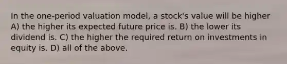 In the one-period valuation model, a stock's value will be higher A) the higher its expected future price is. B) the lower its dividend is. C) the higher the required return on investments in equity is. D) all of the above.