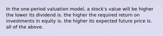 In the one-period valuation model, a stock's value will be higher the lower its dividend is. the higher the required return on investments in equity is. the higher its expected future price is. all of the above.