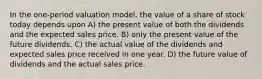 In the one-period valuation model, the value of a share of stock today depends upon A) the present value of both the dividends and the expected sales price. B) only the present value of the future dividends. C) the actual value of the dividends and expected sales price received in one year. D) the future value of dividends and the actual sales price.