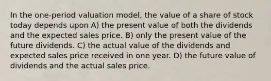 In the one-period valuation model, the value of a share of stock today depends upon A) the present value of both the dividends and the expected sales price. B) only the present value of the future dividends. C) the actual value of the dividends and expected sales price received in one year. D) the future value of dividends and the actual sales price.