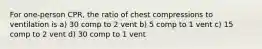 For one-person CPR, the ratio of chest compressions to ventilation is a) 30 comp to 2 vent b) 5 comp to 1 vent c) 15 comp to 2 vent d) 30 comp to 1 vent