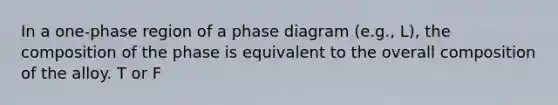 In a one-phase region of a phase diagram (e.g., L), the composition of the phase is equivalent to the overall composition of the alloy. T or F