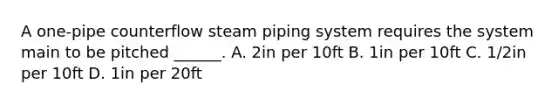 A one-pipe counterflow steam piping system requires the system main to be pitched ______. A. 2in per 10ft B. 1in per 10ft C. 1/2in per 10ft D. 1in per 20ft