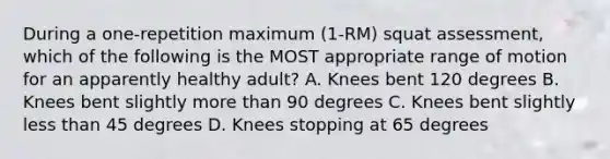 During a one-repetition maximum (1-RM) squat assessment, which of the following is the MOST appropriate range of motion for an apparently healthy adult? A. Knees bent 120 degrees B. Knees bent slightly <a href='https://www.questionai.com/knowledge/keWHlEPx42-more-than' class='anchor-knowledge'>more than</a> 90 degrees C. Knees bent slightly <a href='https://www.questionai.com/knowledge/k7BtlYpAMX-less-than' class='anchor-knowledge'>less than</a> 45 degrees D. Knees stopping at 65 degrees