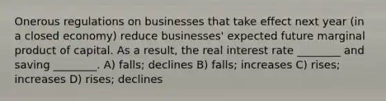 Onerous regulations on businesses that take effect next year (in a closed economy) reduce businesses' expected future marginal product of capital. As a result, the real interest rate ________ and saving ________. A) falls; declines B) falls; increases C) rises; increases D) rises; declines