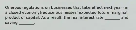 Onerous regulations on businesses that take effect next year (in a closed economy)reduce businesses' expected future marginal product of capital. As a result, the real interest rate ________ and saving ________.