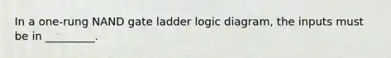 In a one-rung NAND gate ladder logic diagram, the inputs must be in _________.