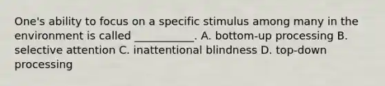 One's ability to focus on a specific stimulus among many in the environment is called ___________. A. bottom-up processing B. selective attention C. inattentional blindness D. top-down processing