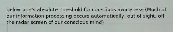 below one's absolute threshold for conscious awareness (Much of our information processing occurs automatically, out of sight, off the radar screen of our conscious mind)