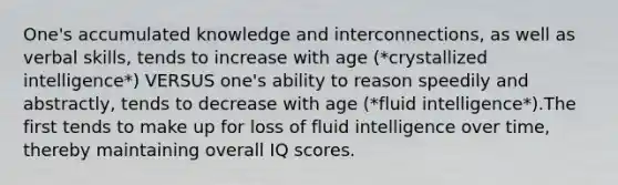 One's accumulated knowledge and interconnections, as well as verbal skills, tends to increase with age (*crystallized intelligence*) VERSUS one's ability to reason speedily and abstractly, tends to decrease with age (*fluid intelligence*).The first tends to make up for loss of fluid intelligence over time, thereby maintaining overall IQ scores.