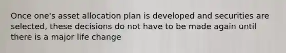 Once one's asset allocation plan is developed and securities are selected, these decisions do not have to be made again until there is a major life change