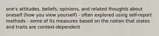 one's attitudes, beliefs, opinions, and related thoughts about oneself (how you view yourself) - often explored using self-report methods - some of its measures based on the notion that states and traits are context-dependent