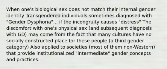 When one's biological sex does not match their internal gender identity Transgendered individuals sometimes diagnosed with "Gender Dysphoria"... if the incongruity causes "distress" The discomfort with one's physical sex (and subsequent diagnosis with GD) may come from the fact that many cultures have no socially constructed place for these people (a third gender category) Also applied to societies (most of them non-Western) that provide institutionalized "intermediate" gender concepts and practices.