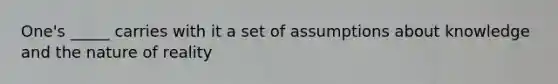 One's _____ carries with it a set of assumptions about knowledge and the nature of reality