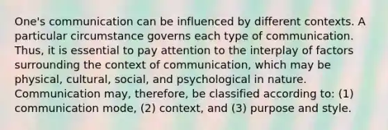 One's communication can be influenced by different contexts. A particular circumstance governs each type of communication. Thus, it is essential to pay attention to the interplay of factors surrounding the context of communication, which may be physical, cultural, social, and psychological in nature. Communication may, therefore, be classified according to: (1) communication mode, (2) context, and (3) purpose and style.