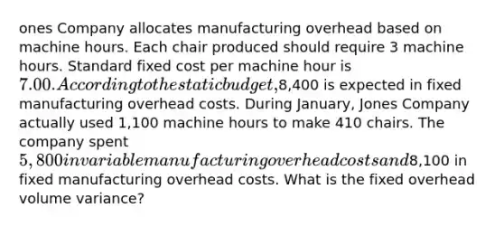 ones Company allocates manufacturing overhead based on machine hours. Each chair produced should require 3 machine hours. Standard fixed cost per machine hour is 7.00. According to the static budget,8,400 is expected in fixed manufacturing overhead costs. During January, Jones Company actually used 1,100 machine hours to make 410 chairs. The company spent 5,800 in variable manufacturing overhead costs and8,100 in fixed manufacturing overhead costs. What is the fixed overhead volume variance?