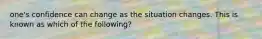 one's confidence can change as the situation changes. This is known as which of the following?