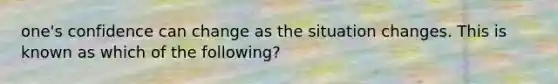 one's confidence can change as the situation changes. This is known as which of the following?