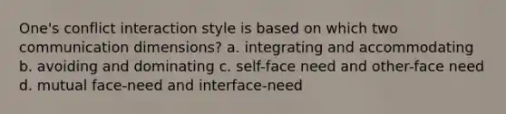 One's conflict interaction style is based on which two communication dimensions? a. integrating and accommodating b. avoiding and dominating c. self-face need and other-face need d. mutual face-need and interface-need