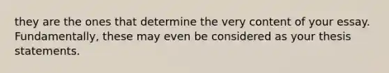 they are the ones that determine the very content of your essay. Fundamentally, these may even be considered as your thesis statements.