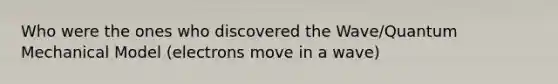 Who were the ones who discovered the Wave/Quantum Mechanical Model (electrons move in a wave)