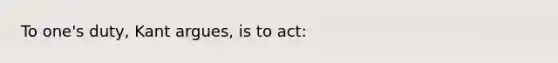 To one's duty, Kant argues, is to act: