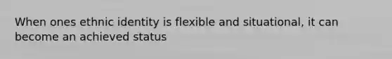 When ones ethnic identity is flexible and situational, it can become an achieved status