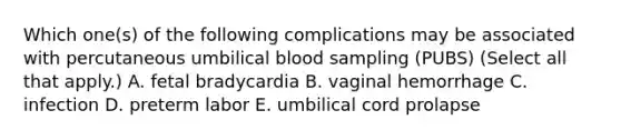 Which one(s) of the following complications may be associated with percutaneous umbilical blood sampling (PUBS) (Select all that apply.) A. fetal bradycardia B. vaginal hemorrhage C. infection D. preterm labor E. umbilical cord prolapse